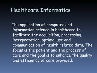 Healthcare Informatics The application of computer and information science in healthcare to facilitate the acquisition, processing, interpretation, optimal use and communication of health related data. The focus is the patient and the process of care and the goal is to enhance the quality and efficiency of care provided. 