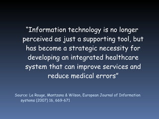 “ Information technology is no longer perceived as just a supporting tool, but has become a strategic necessity for developing an integrated healthcare system that can improve services and reduce medical errors” Source: Le Rouge, Mantzana & Wilson, European Journal of Information systems (2007) 16, 669-671 