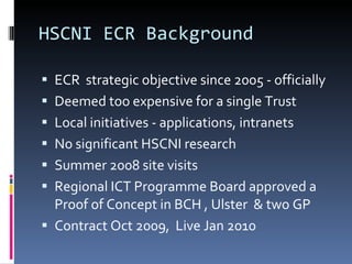 HSCNI ECR Background ECR  strategic objective since 2005 - officially Deemed too expensive for a single Trust Local initiatives - applications, intranets No significant HSCNI research Summer 2008 site visits Regional ICT Programme Board approved a Proof of Concept in BCH , Ulster  & two GP Contract Oct 2009,  Live Jan 2010  