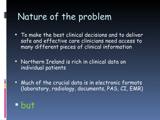 Nature of the problem To make the best clinical decisions and to deliver safe and effective care clinicians need access to many different pieces of clinical information Northern Ireland is rich in clinical data on individual patients Much of the crucial data is in electronic formats (laboratory, radiology, documents, PAS, CI, EMR)  but 
