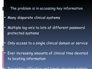 The problem is in accessing key information Many disparate clinical systems Multiple log-on’s to lots of different password protected systems Only access to a single clinical domain or service Ever increasing amounts of clinical time devoted to locating information Preventing effective and timely decision-making 
