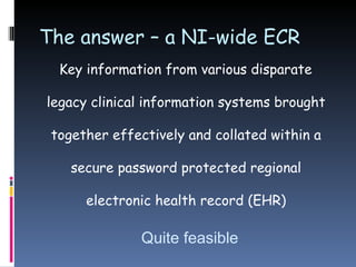 The answer – a NI-wide ECR Key information from various disparate legacy clinical information systems brought together effectively and collated within a secure password protected regional electronic health record (EHR) Quite feasible 