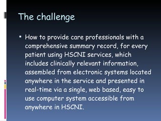 The challenge How to provide care professionals with a comprehensive summary record, for every patient using HSCNI services, which includes clinically relevant information, assembled from electronic systems located anywhere in the service and presented in real-time via a single, web based, easy to use computer system accessible from anywhere in HSCNI. 