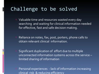 Challenge to be solved Valuable time and resources wasted every day searching  and waiting for clinical information needed for effective, fast and safe decision making. Reliance on notes, fax, post, porters, phone calls to obtain relevant clinical  information.  Significant duplication of  effort due to multiple unconnected information systems across the service – limited sharing of information Personal experiences  - lack of information increasing clinical  risk  & reducing efficiency  