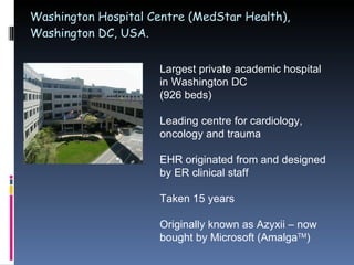 Washington Hospital Centre (MedStar Health), Washington DC, USA. Largest private academic hospital in Washington DC  (926 beds) Leading centre for cardiology, oncology and trauma EHR originated from and designed by ER clinical staff Taken 15 years Originally known as Azyxii – now bought by Microsoft (Amalga TM ) 