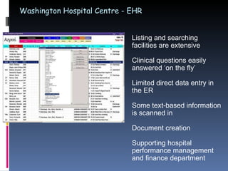 Washington Hospital Centre - EHR Listing and searching facilities are extensive Clinical questions easily answered ‘on the fly’ Limited direct data entry in the ER Some text-based information is scanned in Document creation  Supporting hospital performance management and finance department 