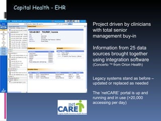 Capital Health - EHR Project driven by clinicians with total senior management buy-in Information from 25 data sources brought together using integration software  (Concerto  TM  from Orion Health) Legacy systems stand as before – updated or replaced as needed The ‘netCARE’ portal is up and running and in use (>20,000 accessing per day) 