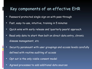 Key components of an effective EHR Password protected single sign-on with pass through Fast, easy-to-use, intuitive, training in 5 minutes Quick wins with early release and ‘quarterly pearls’ approach Read only data to start then bolt on direct data entry, chronic disease management, etc Security paramount with user groupings and access levels carefully defined with routine auditing of access Opt out is the only viable consent model Agreed processes to add additional data sources 
