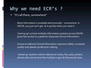 Why we need ECR’s ? “ It’s all there, somewhere” Most information is available electronically - ‘somewhere’ in HSCNI, you just can’t get  at it quickly when you need it. ‘ Joining up’ current multiple information systems across HSCNI  gives fast access to a patients dispersed clinical information. Access to relevant clinical information improves safety, increases quality and speeds up decision making. ‘ Joined up’ systems reduce reliance on notes, fax, post, porters, phone calls and remove the multiple Logins & Passwords issue. 