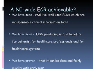 A NI-wide ECR achievable? We have seen -  real live, well used ECRs which are indispensable clinical information tools We have seen -   ECRs producing untold benefits for patients, for healthcare professionals and for healthcare systems We have proven -   that it can be done and fairly quickly with early wins 