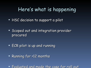 Here’s what is happening  HSC decision to support a pilot Scoped out and integration provider procured ECR pilot is up and running Running for >12 months Evaluated and made the case for roll out 