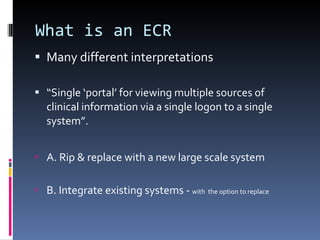 What is an ECR Many different interpretations “ Single ‘portal’ for viewing multiple sources of clinical information via a single logon to a single system”. A. Rip & replace with a new large scale system B. Integrate existing systems -  with  the option to replace 