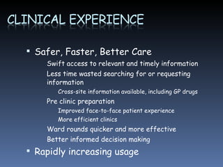 Safer, Faster, Better Care Swift access to relevant and timely information Less time wasted searching for or requesting information Cross-site information available, including GP drugs Pre clinic preparation Improved face-to-face patient experience More efficient clinics  Ward rounds quicker and more effective Better informed decision making Rapidly increasing usage 
