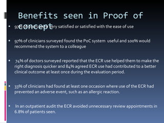 Benefits seen in Proof of concept 97% of users were very satisfied or satisfied with the ease of use 97% of clinicians surveyed found the PoC system  useful and 100% would recommend the system to a colleague 74% of doctors surveyed reported that the ECR use helped them to make the right diagnosis quicker and 84% agreed ECR use had contributed to a better clinical outcome at least once during the evaluation period. 33% of clinicians had found at least one occasion where use of the ECR had prevented an adverse event, such as an allergic reaction. In an outpatient audit the ECR avoided unnecessary review appointments in 6.8% of patients seen. 