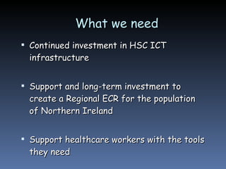 What we need  Continued investment in HSC ICT infrastructure Support and long-term investment to create a Regional ECR for the population of Northern Ireland Support healthcare workers with the tools they need 