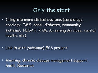 Only the start Integrate more clinical systems (cardiology, oncology, TMS, renal, diabetes, community systems,  NISAT, RTM, screening services, mental health, etc) Link in with (subsume) ECS project Alerting, chronic disease management support, Audit, Research 