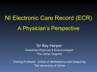 NI Electronic Care Record (ECR) A Physician’s Perspective Dr Roy Harper Consultant Physician & Endocrinologist The Ulster Hospital Visiting Professor, School of Mathematics and Computing The University of Ulster 