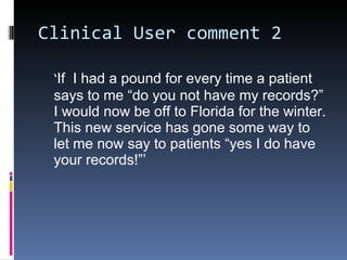 Clinical User comment 2 ‘ If  I had a pound for every time a patient says to me “do you not have my records?” I would now be off to Florida for the winter. This new service has gone some way to let me now say to patients “yes I do have your records!”’  