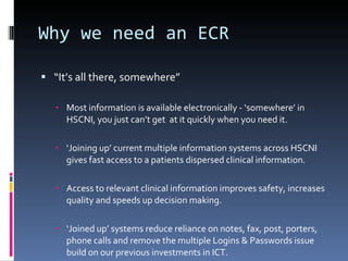 Why we need an ECR “ It’s all there, somewhere” Most information is available electronically - ‘somewhere’ in HSCNI, you just can’t get  at it quickly when you need it. ‘ Joining up’ current multiple information systems across HSCNI  gives fast access to a patients dispersed clinical information. Access to relevant clinical information improves safety, increases quality and speeds up decision making. ‘ Joined up’ systems reduce reliance on notes, fax, post, porters, phone calls and remove the multiple Logins & Passwords issue build on our previous investments in ICT. 