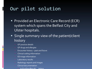 Our pilot solution Provided an Electronic Care Record (ECR) system which spans the Belfast City and Ulster hospitals. Single summary view of the patient/client history GP practice details GP drugs and allergies Encounter history – past and future Clinical coding information ED triage information  Laboratory results Radiology reports and images Clinical documentation In/Out/Day/Result/.... letters 