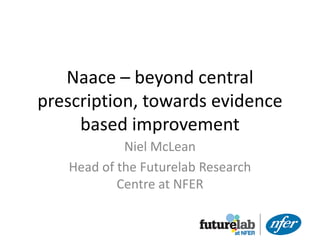 Naace – beyond central
prescription, towards evidence
     based improvement
            Niel McLean
   Head of the Futurelab Research
           Centre at NFER
 