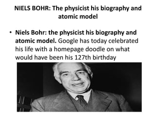 NIELS BOHR: The physicist his biography and
               atomic model

• Niels Bohr: the physicist his biography and
  atomic model. Google has today celebrated
  his life with a homepage doodle on what
  would have been his 127th birthday
 