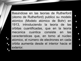 Basándose en las teorías de Rutherford
(átomo de Rutherford) publicó su modelo
atómico (Modelo atómico de Bohr) en
1913, introduciendo la teoría de las
órbitas cuantificadas, que en la teoría
mecánica cuántica consiste en las
características que, en torno al núcleo
atómico, el número de electrones en cada
órbita aumenta desde el interior hacia el
exterior.
 