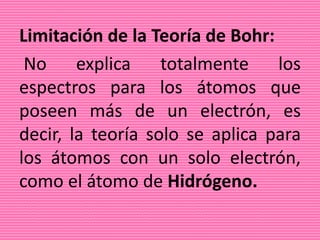 Limitación de la Teoría de Bohr:
No explica totalmente los
espectros para los átomos que
poseen más de un electrón, es
decir, la teoría solo se aplica para
los átomos con un solo electrón,
como el átomo de Hidrógeno.
 