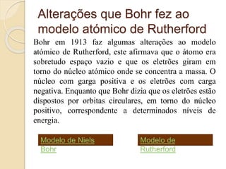 Alterações que Bohr fez ao
modelo atómico de Rutherford
Bohr em 1913 faz algumas alterações ao modelo
atómico de Rutherford, este afirmava que o átomo era
sobretudo espaço vazio e que os eletrões giram em
torno do núcleo atómico onde se concentra a massa. O
núcleo com garga positiva e os eletrões com carga
negativa. Enquanto que Bohr dizia que os eletrões estão
dispostos por orbitas circulares, em torno do núcleo
positivo, correspondente a determinados níveis de
energia.
Modelo de Niels
Bohr
Modelo de
Rutherford
 