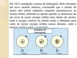 Em 1913, estudando o átomo de hidrogénio, Bohr formulou
um novo modelo atómico, concluindo que o eletrão do
átomo não emitia radiações enquanto permanecesse na
mesma órbita, emitindo-as apenas quando se deslocasse de
um nível de maior energia (órbita mais diante do núcleo,
onde a energia cinética do eletrão tende a diminuir) para
outro de menor energia (órbita menos distante, onde a
energia cinética tende a aumentar).
Isótopos do
Hidrogénio
 