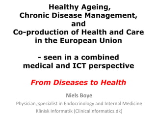 Healthy Ageing,
 Chronic Disease Management,
              and
Co-production of Health and Care
     in the European Union

      - seen in a combined
   medical and ICT perspective

      From Diseases to Health
                       Niels Boye
Physician, specialist in Endocrinology and Internal Medicine
         Klinisk Informatik (ClinicalInformatics.dk)
 