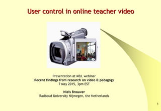Presentation at M&L webinar
Recent findings from research on video & pedagogy
7 May 2015, 3pm EST
Niels Brouwer
Radboud University Nijmegen, the Netherlands
User control in online teacher video
1
 