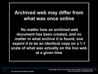 THE CENTRE FOR INTERNET STUDIES
Niels Brügger, Director, the Centre for Internet Studies & co-director NetLab
Web archiving matters, 26 September 2013
11
Archived web may differ from
what was once online
No matter how an archived web
document has been created, and no
matter in what archive it is found, one
expect it to be an identical copy on a 1:1
scale of what was actually on the live web
at a given time
Archived web may differ from
what was once online
No matter how an archived web
document has been created, and no
matter in what archive it is found, one
expect it to be an identical copy on a 1:1
scale of what was actually on the live web
at a given time
 