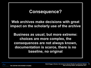 THE CENTRE FOR INTERNET STUDIES
Niels Brügger, Director, the Centre for Internet Studies & co-director NetLab
Web archiving matters, 26 September 2013
12
The short history of web archives — 12-14 years — three main phasesThe short history of web archives — 12-14 years — three main phases
Consequence?
Web archives make decisions with great
impact on the scholarly use of the archive
Business as usual, but more extreme:
choices are more complex, the
consequences are not always known,
documentation is scarce, there is no
baseline, no original
Consequence?
Web archives make decisions with great
impact on the scholarly use of the archive
Business as usual, but more extreme:
choices are more complex, the
consequences are not always known,
documentation is scarce, there is no
baseline, no original
 