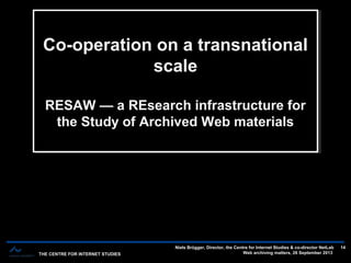 THE CENTRE FOR INTERNET STUDIES
Niels Brügger, Director, the Centre for Internet Studies & co-director NetLab
Web archiving matters, 26 September 2013
14
The short history of web archives — 12-14 years — three main phasesThe short history of web archives — 12-14 years — three main phases
Co-operation on a transnational
scale
RESAW — a REsearch infrastructure for
the Study of Archived Web materials
Co-operation on a transnational
scale
RESAW — a REsearch infrastructure for
the Study of Archived Web materials
 
