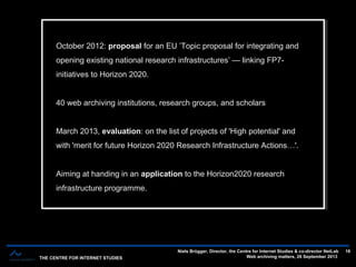 THE CENTRE FOR INTERNET STUDIES
Niels Brügger, Director, the Centre for Internet Studies & co-director NetLab
Web archiving matters, 26 September 2013
16
October 2012: proposal for an EU ’Topic proposal for integrating and
opening existing national research infrastructures’ — linking FP7-
initiatives to Horizon 2020.
40 web archiving institutions, research groups, and scholars
March 2013, evaluation: on the list of projects of 'High potential' and
with 'merit for future Horizon 2020 Research Infrastructure Actions…'.
Aiming at handing in an application to the Horizon2020 research
infrastructure programme.
October 2012: proposal for an EU ’Topic proposal for integrating and
opening existing national research infrastructures’ — linking FP7-
initiatives to Horizon 2020.
40 web archiving institutions, research groups, and scholars
March 2013, evaluation: on the list of projects of 'High potential' and
with 'merit for future Horizon 2020 Research Infrastructure Actions…'.
Aiming at handing in an application to the Horizon2020 research
infrastructure programme.
 