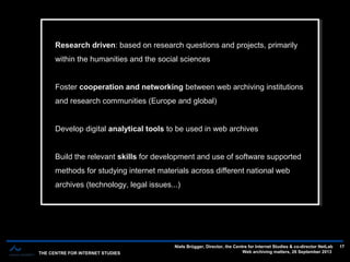 THE CENTRE FOR INTERNET STUDIES
Niels Brügger, Director, the Centre for Internet Studies & co-director NetLab
Web archiving matters, 26 September 2013
17
Research driven: based on research questions and projects, primarily
within the humanities and the social sciences
Foster cooperation and networking between web archiving institutions
and research communities (Europe and global)
Develop digital analytical tools to be used in web archives
Build the relevant skills for development and use of software supported
methods for studying internet materials across different national web
archives (technology, legal issues...)
Research driven: based on research questions and projects, primarily
within the humanities and the social sciences
Foster cooperation and networking between web archiving institutions
and research communities (Europe and global)
Develop digital analytical tools to be used in web archives
Build the relevant skills for development and use of software supported
methods for studying internet materials across different national web
archives (technology, legal issues...)
 
