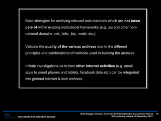 THE CENTRE FOR INTERNET STUDIES
Niels Brügger, Director, the Centre for Internet Studies & co-director NetLab
Web archiving matters, 26 September 2013
18
Build strategies for archiving relevant web materials which are not taken
care of within existing institutional frameworks (e.g. .eu and other non-
national domains .net, .info, .biz, .mobi, etc.).
Validate the quality of the various archives due to the different
principles and combinations of methods used in building the archives
Initiate investigations as to how other internet activities (e.g. email,
apps to smart phones and tablets, facebook data etc.) can be integrated
into general internet & web archives
Build strategies for archiving relevant web materials which are not taken
care of within existing institutional frameworks (e.g. .eu and other non-
national domains .net, .info, .biz, .mobi, etc.).
Validate the quality of the various archives due to the different
principles and combinations of methods used in building the archives
Initiate investigations as to how other internet activities (e.g. email,
apps to smart phones and tablets, facebook data etc.) can be integrated
into general internet & web archives
 