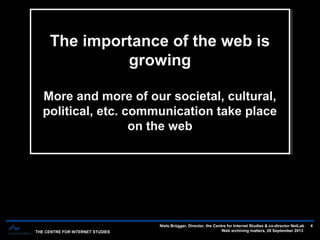 THE CENTRE FOR INTERNET STUDIES
Niels Brügger, Director, the Centre for Internet Studies & co-director NetLab
Web archiving matters, 26 September 2013
4
The importance of the web is
growing
More and more of our societal, cultural,
political, etc. communication take place
on the web
The importance of the web is
growing
More and more of our societal, cultural,
political, etc. communication take place
on the web
 