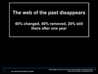 THE CENTRE FOR INTERNET STUDIES
Niels Brügger, Director, the Centre for Internet Studies & co-director NetLab
Web archiving matters, 26 September 2013
5
The web of the past disappears
40% changed, 40% removed, 20% still
there after one year
The web of the past disappears
40% changed, 40% removed, 20% still
there after one year
 