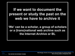 THE CENTRE FOR INTERNET STUDIES
Niels Brügger, Director, the Centre for Internet Studies & co-director NetLab
Web archiving matters, 26 September 2013
6
If we want to document the
present or study the past on the
web we have to archive it
‘We’ can be a scholar, a group of scholars
or a (trans)national web archive such as
the Internet Archive or BL
If we want to document the
present or study the past on the
web we have to archive it
‘We’ can be a scholar, a group of scholars
or a (trans)national web archive such as
the Internet Archive or BL
 