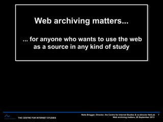 THE CENTRE FOR INTERNET STUDIES
Niels Brügger, Director, the Centre for Internet Studies & co-director NetLab
Web archiving matters, 26 September 2013
7
Web archiving matters...
... for anyone who wants to use the web
as a source in any kind of study
Web archiving matters...
... for anyone who wants to use the web
as a source in any kind of study
 