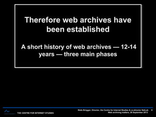 THE CENTRE FOR INTERNET STUDIES
Niels Brügger, Director, the Centre for Internet Studies & co-director NetLab
Web archiving matters, 26 September 2013
8
The short history of web archives — 12-14 years — three main phasesThe short history of web archives — 12-14 years — three main phases
Therefore web archives have
been established
A short history of web archives — 12-14
years — three main phases
Therefore web archives have
been established
A short history of web archives — 12-14
years — three main phases
 