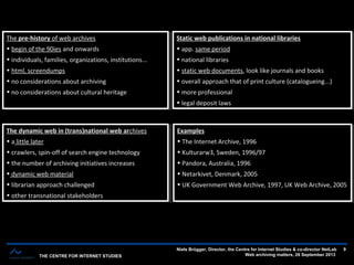 THE CENTRE FOR INTERNET STUDIES
Niels Brügger, Director, the Centre for Internet Studies & co-director NetLab
Web archiving matters, 26 September 2013
9
The pre-history of web archives
• begin of the 90ies and onwards
• individuals, families, organizations, institutions...
• html, screendumps
• no considerations about archiving
• no considerations about cultural heritage
The pre-history of web archives
• begin of the 90ies and onwards
• individuals, families, organizations, institutions...
• html, screendumps
• no considerations about archiving
• no considerations about cultural heritage
Static web publications in national libraries
• app. same period
• national libraries
• static web documents, look like journals and books
• overall approach that of print culture (catalogueing...)
• more professional
• legal deposit laws
Static web publications in national libraries
• app. same period
• national libraries
• static web documents, look like journals and books
• overall approach that of print culture (catalogueing...)
• more professional
• legal deposit laws
The dynamic web in (trans)national web archives
• a little later
• crawlers, spin-off of search engine technology
• the number of archiving initiatives increases
• dynamic web material
• librarian approach challenged
• other transnational stakeholders
The dynamic web in (trans)national web archives
• a little later
• crawlers, spin-off of search engine technology
• the number of archiving initiatives increases
• dynamic web material
• librarian approach challenged
• other transnational stakeholders
Examples
• The Internet Archive, 1996
• Kulturarw3, Sweden, 1996/97
• Pandora, Australia, 1996
• Netarkivet, Denmark, 2005
• UK Government Web Archive, 1997, UK Web Archive, 2005
Examples
• The Internet Archive, 1996
• Kulturarw3, Sweden, 1996/97
• Pandora, Australia, 1996
• Netarkivet, Denmark, 2005
• UK Government Web Archive, 1997, UK Web Archive, 2005
 