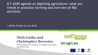ICT-AGRI agenda on digitising agriculture: what are
trends in precision farming and overview of R&I
activities
e-ROSA, Plovdiv 13 June 2018
Niels Gøtke and
Christopher Brewster
Danish Agency for Science and Higher Education
and TNO ( NL)
ict-agri.eu
 