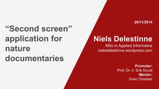 Niels Delestinne 
MSc in Applied Informatics 
nielsdelestinne.wordpress.com 
Promoter: 
Prof. Dr. Ir. Erik Duval 
Mentor: 
Sven Charleer 
“Second screen” 
application for 
nature 
documentaries 
26/11/2014 
 