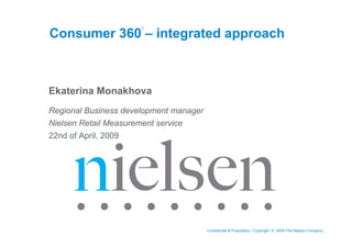 Consumer 360 – integrated approach



Ekaterina Monakhova
Regional Business development manager
Nielsen Retail Measurement service
22nd of April, 2009




                                        Confidential & Proprietary • Copyright © 2009 The Nielsen Company
 