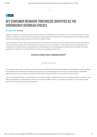 3/21/2020 Key Consumer Behavior Thresholds Identiﬁed as the Coronavirus Outbreak Evolves – Nielsen
https://www.nielsen.com/us/en/insights/article/2020/key-consumer-behavior-thresholds-identiﬁed-as-the-coronavirus-outbreak-evolves/ 1/7
ARTICLE
KEY CONSUMER BEHAVIOR THRESHOLDS IDENTIFIED AS THE
CORONAVIRUS OUTBREAK EVOLVES
CPG, FMCG & RETAIL 03-10-2020
A Nielsen investigation has identi ed six key consumer behavior threshold levels that tie directly to concerns around the novel coronavirus
(COVID-19) outbreak. The thresholds o er early signals of spending patterns, particularly for emergency pantry items and health supplies,
and we are seeing these patterns being mirrored across multiple markets.
Correlating COVID-19 news events, such as public health announcements and government press conferences with consumer spending on
items such as hand sanitizers and shelf-stable foods, reveals a series of recurring patterns. These patterns (though still evolving), when
reviewed across impacted countries, help provide a set of leading indicators for packaged goods manufacturers and retailers faced with
supply issues as they race to meet record levels of demand and changing purchase habits.
It has been over eight weeks since China con rmed its rst case of COVID-19 and the outbreak began to spread globally. In that time, Nielsen
has recorded record-breaking sales of health-safety products, such as medical masks and sanitizers, but we’ve also seen a ripple e ect
triggering broader consumer purchase behaviors as the number of reported COVID-19 cases increase around the world.
The six threshold levels, based on early indicators across markets (though at di erent times as the virus outbreak evolves at di erent rates in
di erent geographies), are detailed below. Each one correlates with di erent levels of consumption, but there are some common timing
elements, which are primarily driven by news cycles.
INTERESTED IN MORE COVID-19 CONSUMER INSIGHTS?
VIST OUR CONTENT HUB
 