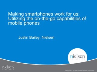 Making smartphones work for us:
Utilizing the on-the-go capabilities of
mobile phones

     Justin Bailey, Nielsen




                              Copyright © 2011 The Nielsen Company. Confidential and proprietary.
 