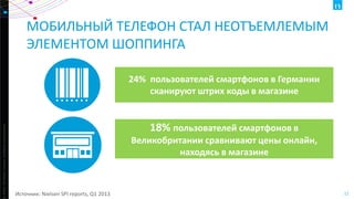 МОБИЛЬНЫЙ ТЕЛЕФОН СТАЛ НЕОТЪЕМЛЕМЫМ
ЭЛЕМЕНТОМ ШОППИНГА

ht ©2013 The Nielsen Company. Confidential and proprietary.

24% пользователей смартфонов в Германии
сканируют штрих коды в магазине

18% пользователей смартфонов в
Великобритании сравнивают цены онлайн,
находясь в магазине

Источник: Nielsen SPI reports, Q1 2013

11

 